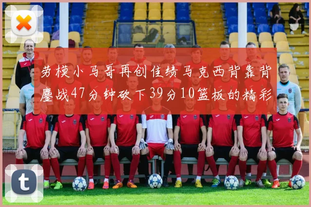 劳模小马哥再创佳绩马克西背靠背鏖战47分钟砍下39分10篮板的精彩表现