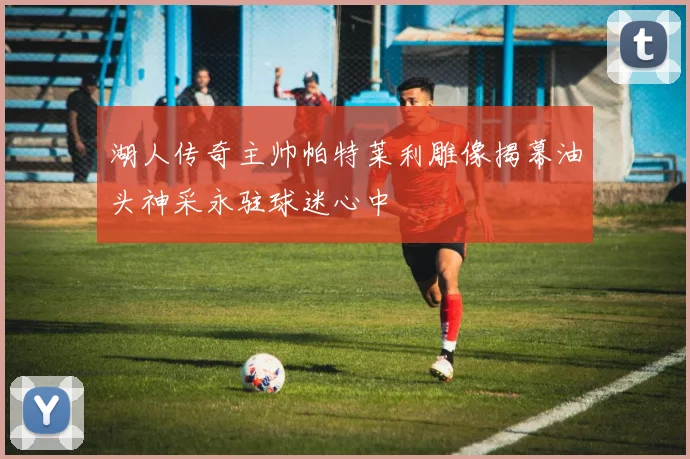 湖人传奇主帅帕特莱利雕像揭幕油头神采永驻球迷心中
