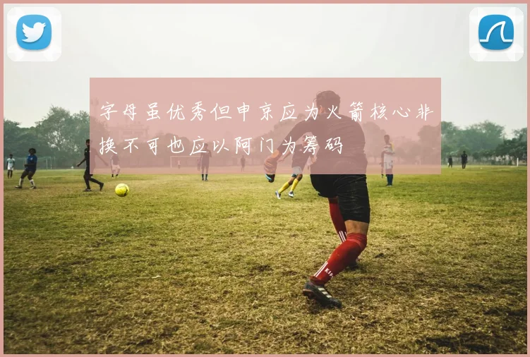 字母虽优秀但申京应为火箭核心非换不可也应以阿门为筹码