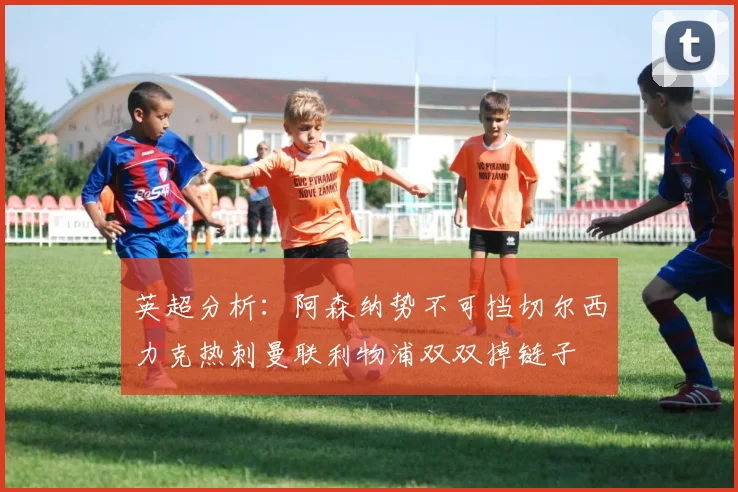 英超分析：阿森纳势不可挡切尔西力克热刺曼联利物浦双双掉链子
