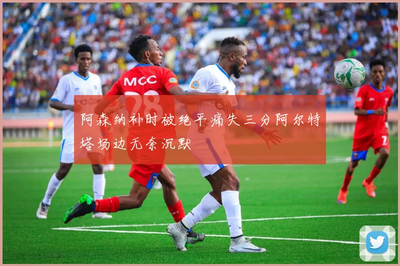 阿森纳补时被绝平痛失三分阿尔特塔场边无奈沉默