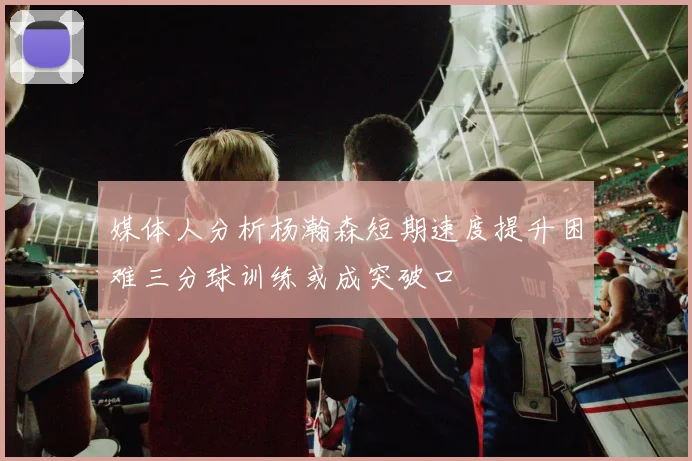 媒体人分析杨瀚森短期速度提升困难三分球训练或成突破口
