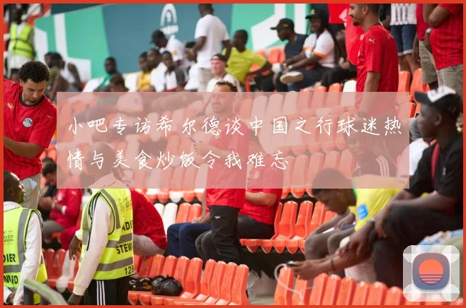 小吧专访希尔德谈中国之行球迷热情与美食炒饭令我难忘