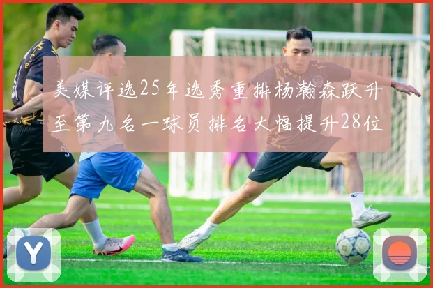 美媒评选25年选秀重排杨瀚森跃升至第九名一球员排名大幅提升28位