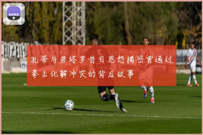 孔蒂与劳塔罗昔日恩怨揭密曾通过拳击化解冲突的背后故事