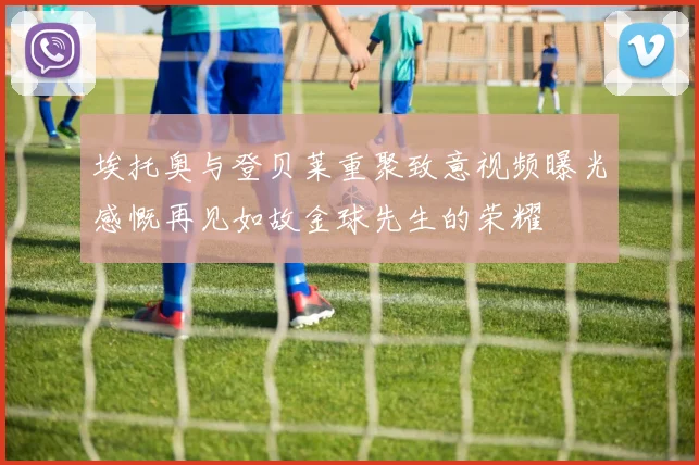 埃托奥与登贝莱重聚致意视频曝光感慨再见如故金球先生的荣耀