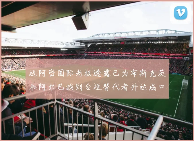 迈阿密国际老板透露已为布斯克茨和阿尔巴找到合适替代者并达成口头协议