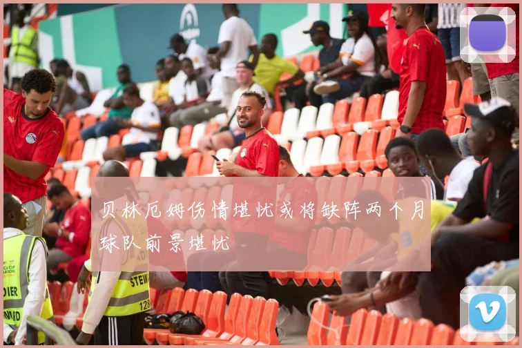 贝林厄姆伤情堪忧或将缺阵两个月球队前景堪忧
