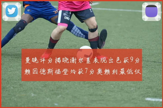 曼晚评分揭晓谢尔基表现出色获9分赖因德斯福登均获7分奥赖利最低仅5分