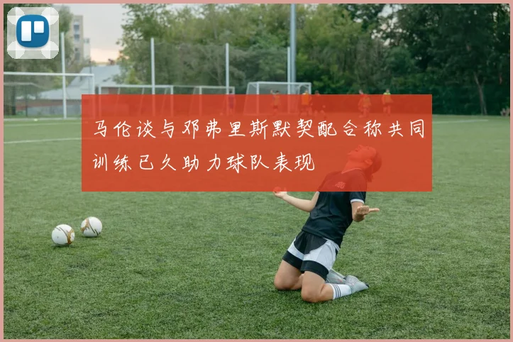 马伦谈与邓弗里斯默契配合称共同训练已久助力球队表现