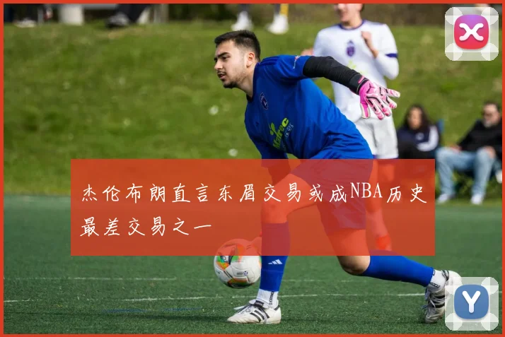 杰伦布朗直言东眉交易或成NBA历史最差交易之一