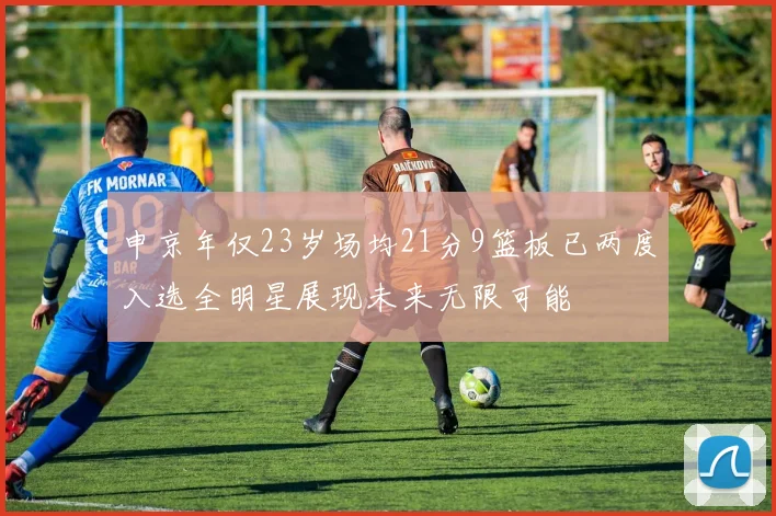 申京年仅23岁场均21分9篮板已两度入选全明星展现未来无限可能