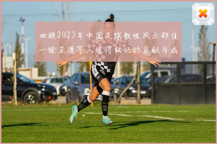 回顾2023年中国足球教练风云邵佳一徐正源等人值得铭记的贡献与成就