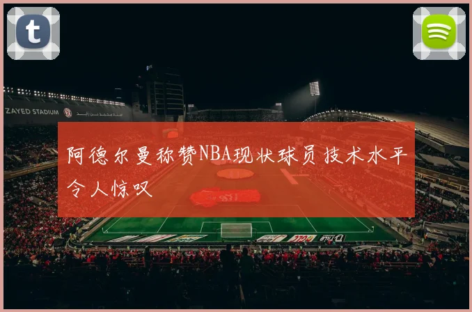 阿德尔曼称赞NBA现状球员技术水平令人惊叹
