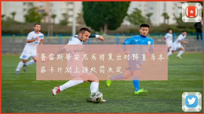 普雷斯蒂安尼或将复出对阵皇马本菲卡计划上诉处罚决定