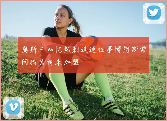 奥斯卡回忆热刺追逐往事博阿斯常问我为何未加盟