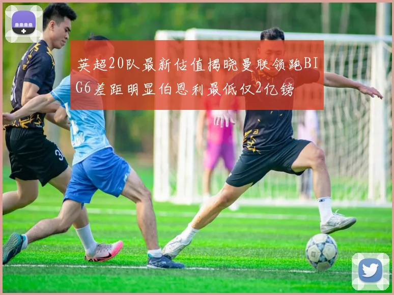 英超20队最新估值揭晓曼联领跑BIG6差距明显伯恩利最低仅2亿镑
