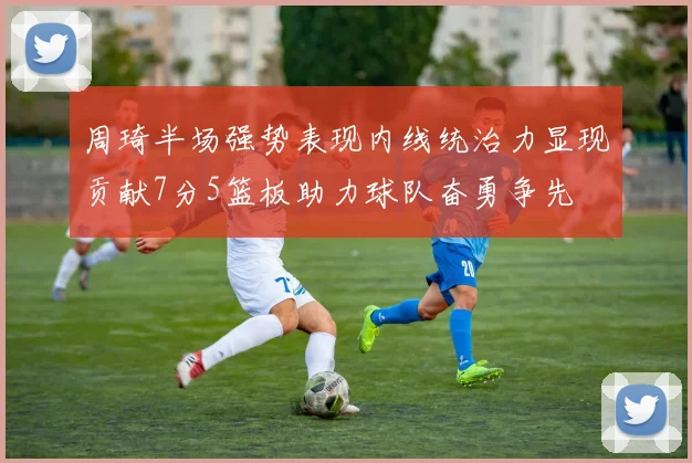 周琦半场强势表现内线统治力显现贡献7分5篮板助力球队奋勇争先