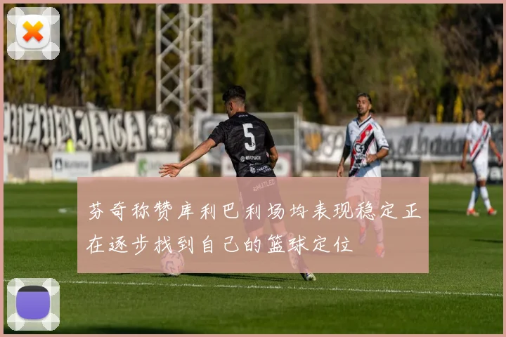 芬奇称赞库利巴利场均表现稳定正在逐步找到自己的篮球定位