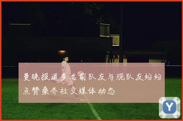 曼晚报道多名前队友与现队友纷纷点赞桑乔社交媒体动态