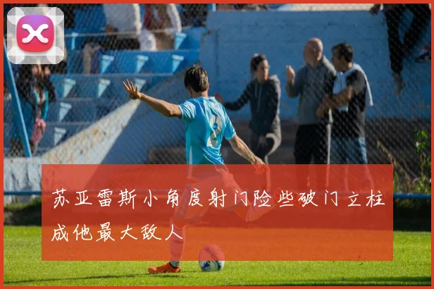 苏亚雷斯小角度射门险些破门立柱成他最大敌人