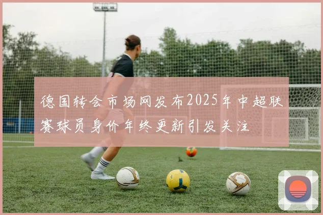 德国转会市场网发布2025年中超联赛球员身价年终更新引发关注