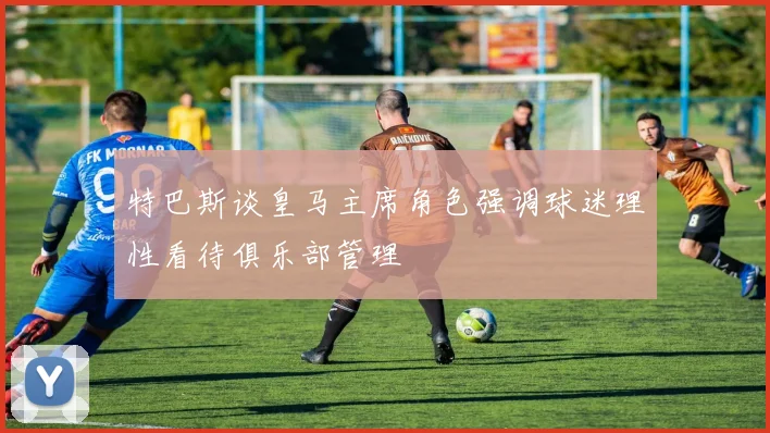 特巴斯谈皇马主席角色强调球迷理性看待俱乐部管理