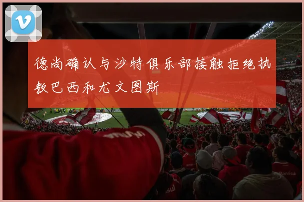 德尚确认与沙特俱乐部接触拒绝执教巴西和尤文图斯