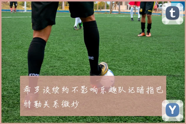 希罗谈续约不影响乐趣队记暗指巴特勒关系微妙