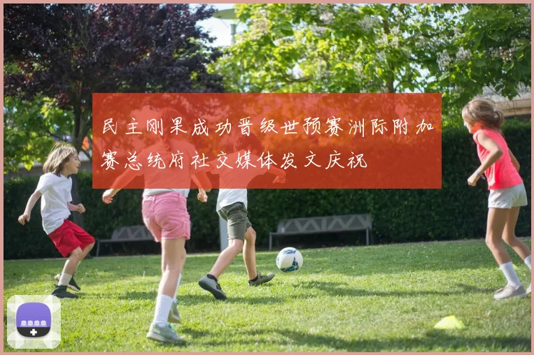 民主刚果成功晋级世预赛洲际附加赛总统府社交媒体发文庆祝