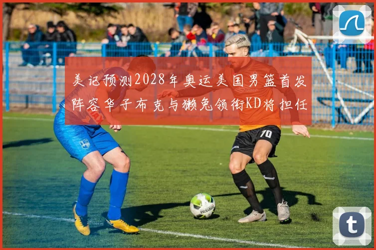 美记预测2028年奥运美国男篮首发阵容华子布克与獭兔领衔KD将担任替补