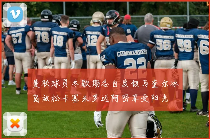 曼联球员冬歇期各自度假马奎尔冰岛放松卡塞米罗迈阿密享受阳光