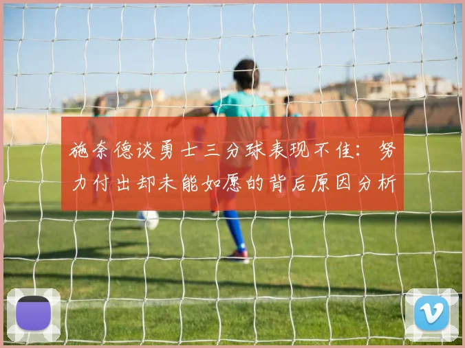 施奈德谈勇士三分球表现不佳：努力付出却未能如愿的背后原因分析