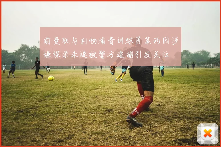 前曼联与利物浦青训球员莱西因涉嫌谋杀未遂被警方逮捕引发关注